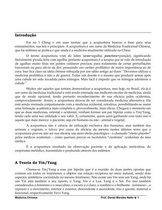 Introdução
       Foi no I Ching e em suas teorias que a acupuntura buscou a base para seus
ensinamentos, sua leis e princípios. A acupuntura é um ramo da Medicina Tradicional Chinesa,
que há milênios se pratica e que ainda é a medicina atualmente utilizada na China.
         O termo acupuntura vem do latim (acus=agulha; punctura=punção), significando
literalmente picada feita com agulha; portanto acupuntura é a terapia que se vale da introdução
de agulhas muito finas em pontos cutâneos precisos, para tratamento de certas perturbações
funcionais ou para alívio da dor, possuindo um caráter profilático de maior importância ao de
cura. Isso fica claro na idéia chinesa esboçada por um sábio antigo ao dizer: “Devemos utilizar a
medicina profilática e não a de guerra. Tratar um doente é o mesmo que produzir armas após
uma cidade ter sido invadida pelos inimigos. Mais fácil é impedir que os inimigos adentrem a
cidade.”
        Muitos são aqueles que tentam desmoralizar a acupuntura, mas hoje, no Brasil, ela já é
um ramo da medicina tradicional e está sendo ensinada nas melhores escolas de medicina, ainda
que de modo opcional, tendo portanto reconhecimento de sua eficácia pelos ocidentais,
comprovadamente. Assim, a acupuntura deixou de ser considerada medicina alternativa. Ela
está sendo ensinada conjuntamente com a medicina ocidental, ortodoxa, possibilitando-se assim
uma formação acadêmica mais completa e, provavelmente, mais eficaz. Chegará o momento em
que as duas medicinas, oriental e ocidental, venham formar um par bipolar como o Yin/Yang,
tendo cada uma sua utilidade e seu valor. E, certamente, quem sairá ganhando com tudo isso é
aquele que mais merece: o paciente, seja ele humano ou não - animal e vegetal.
        A acupuntura não é ciência de utilização exclusiva dos humanos, mas também dos
animais e vegetais, e talvez por causa da eficácia da mesma nestes últimos seres que a
acupuntura provou não ser sua eficácia um mero efeito psicológico - o chamado “efeito placebo”
pelos médicos ocidentais -, como queriam provar os incrédulos “cientistas” ocidentais da área
médica.
       É a acupuntura resultado da observação paciente e da aplicação meticulosa, do
empirismo metódico, transmitido e produzido através dos milênios.


A Teoria do Yin/Yang
        Chama-se Yin/Yang a esse par bipolar que é a reunião de duas partes opostas que
existem em todos os fenômenos e objetos em relação recíproca no meio natural, sendo dois
aspectos antitéticos coexistindo no mesmo fenômeno. Não existe um Yin sem um Yang, onde há
um Yin está também o seu oposto, o Yang. Yin é a Lua. Yang é o Sol. Por isso também
considerados o feminino e o masculino, o escuro e o claro, o sombrio e o brilhante - luminoso -, o
repouso e o movimento, interior e exterior, descendente e ascendente, frio e quente, material e
funcional, respectivamente Yin e Yang.
Medicina Chinesa                                             Prof. Daniel Mendes Netto   1
 