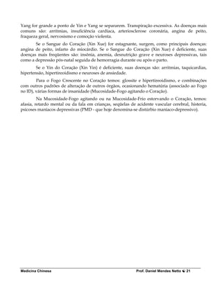 Yang for grande a ponto de Yin e Yang se separarem. Transpiração excessiva. As doenças mais
comuns são: arritmias, insuficiência cardíaca, arteriosclerose coronária, angina de peito,
fraqueza geral, nervosismo e comoção violenta.
       Se o Sangue do Coração (Xin Xue) for estagnante, surgem, como principais doenças:
angina de peito, infarto do miocárdio. Se o Sangue do Coração (Xin Xue) é deficiente, suas
doenças mais freqüentes são: insônia, anemia, desnutrição grave e neuroses depressivas, tais
como a depressão pós-natal seguida de hemorragia durante ou após o parto.
        Se o Yin do Coração (Xin Yin) é deficiente, suas doenças são: arritmias, taquicardias,
hipertensão, hipertireoidismo e neuroses de ansiedade.
        Para o Fogo Crescente no Coração temos: glossite e hipertireoidismo, e combinações
com outros padrões de alteração de outros órgãos, ocasionando hematúria (associado ao Fogo
no ID), várias formas de insanidade (Mucosidade-Fogo agitando o Coração).
         Na Mucosidade-Fogo agitando ou na Mucosidade-Frio estorvando o Coração, temos:
afasia, retardo mental ou da fala em crianças, seqüelas de acidente vascular cerebral, histeria,
psicoses maníacos depressivas (PMD - que hoje denomina-se distúrbio maníaco-depressivo).




Medicina Chinesa                                           Prof. Daniel Mendes Netto   21
 
