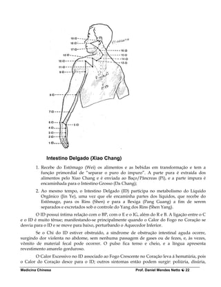 Intestino Delgado (Xiao Chang)
        1. Recebe do Estômago (Wei) os alimentos e as bebidas em transformação e tem a
           função primordial de “separar o puro do impuro”. A parte pura é extraída dos
           alimentos pelo Xiao Chang e é enviada ao Baço/Pâncreas (Pi), e a parte impura é
           encaminhada para o Intestino Grosso (Da Chang);
        2. Ao mesmo tempo, o Intestino Delgado (ID) participa no metabolismo do Líquido
           Orgânico (Jin Ye), uma vez que ele encaminha partes dos líquidos, que recebe do
           Estômago, para os Rins (Shen) e para a Bexiga (Pang Guang) a fim de serem
           separados e excretados sob o controle do Yang dos Rins (Shen Yang).
        O ID possui íntima relação com o BP, com o E e o IG, além do R e B. A ligação entre o C
e o ID é muito tênue; manifestando-se principalmente quando o Calor do Fogo no Coração se
desvia para o ID e se move para baixo, perturbando o Aquecedor Inferior.
        Se o Chi do ID estiver obstruído, a síndrome de obstrução intestinal aguda ocorre,
surgindo dor violenta no abdome, sem nenhuma passagem de gases ou de fezes, e, às vezes,
vômito de material fecal pode ocorrer. O pulso fica tenso e cheio, e a língua apresenta
revestimento amarelo gorduroso.
       O Calor Excessivo no ID associado ao Fogo Crescente no Coração leva á hematúria, pois
o Calor do Coração desce para o ID; outros sintomas então podem surgir: poliúria, disúria,
Medicina Chinesa                                           Prof. Daniel Mendes Netto   22
 