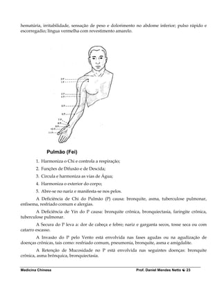 hematúria, irritabilidade, sensação de peso e dolorimento no abdome inferior; pulso rápido e
escorregadio; língua vermelha com revestimento amarelo.




             Pulmão (Fei)
        1. Harmoniza o Chi e controla a respiração;
        2. Funções de Difusão e de Descida;
        3. Circula e harmoniza as vias de Água;
        4. Harmoniza o exterior do corpo;
        5. Abre-se no nariz e manifesta-se nos pelos.
       A Deficiência de Chi do Pulmão (P) causa: bronquite, asma, tuberculose pulmonar,
enfisema, resfriado comum e alergias.
        A Deficiência de Yin do P causa: bronquite crônica, bronquiectasia, faringite crônica,
tuberculose pulmonar.
        A Secura do P leva a: dor de cabeça e febre; nariz e garganta secos, tosse seca ou com
catarro escasso.
       A Invasão do P pelo Vento está envolvida nas fases agudas ou na agudização de
doenças crônicas, tais como: resfriado comum, pneumonia, bronquite, asma e amigdalite.
        A Retenção de Mucosidade no P está envolvida nas seguintes doenças: bronquite
crônica, asma brônquica, bronquiectasia.


Medicina Chinesa                                          Prof. Daniel Mendes Netto   23
 
