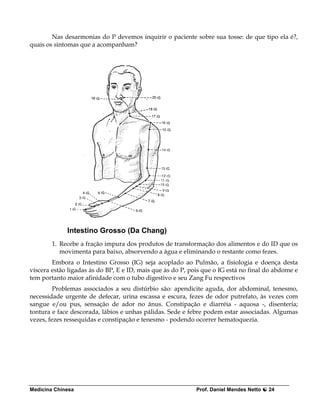 Nas desarmonias do P devemos inquirir o paciente sobre sua tosse: de que tipo ela é?,
quais os sintomas que a acompanham?




             Intestino Grosso (Da Chang)
        1. Recebe a fração impura dos produtos de transformação dos alimentos e do ID que os
           movimenta para baixo, absorvendo a água e eliminando o restante como fezes.
        Embora o Intestino Grosso (IG) seja acoplado ao Pulmão, a fisiologia e doença desta
víscera estão ligadas às do BP, E e ID, mais que às do P, pois que o IG está no final do abdome e
tem portanto maior afinidade com o tubo digestivo e seu Zang Fu respectivos
         Problemas associados a seu distúrbio são: apendicite aguda, dor abdominal, tenesmo,
necessidade urgente de defecar, urina escassa e escura, fezes de odor putrefato, às vezes com
sangue e/ou pus, sensação de ador no ânus. Constipação e diarréia - aquosa -, disenteria;
tontura e face descorada, lábios e unhas pálidas. Sede e febre podem estar associadas. Algumas
vezes, fezes ressequidas e constipação e tenesmo - podendo ocorrer hematoquezia.




Medicina Chinesa                                            Prof. Daniel Mendes Netto   24
 