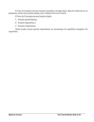 O Vaso Governador tem por função comandar a energia física, além de relacionar-se ao
psiquismo, tendo uma estreita relação com o Sistema Nervoso Central.
        O Vaso da Concepção possui funções triplas:
        1. Funções geniturinárias;
        2. Funções digestórias; e
        3. Funções respiratórias.
       Assim sendo, possui grande importância na manutenção do equilíbrio energético do
organismo.




Medicina Chinesa                                        Prof. Daniel Mendes Netto   28
 