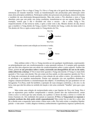 A água é Yin e o fogo é Yang. E o Yin e o Yang são a lei geral das transformações, das
estruturas do mundo material. Todas as transformações são produzidas pela interação entre
esses dois princípios antitéticos. Participam ambos dos processos de produção, desenvolvimento
e também de sua destruição/desaparecimento. Mas não existe o Yin absoluto e nem o Yang
absoluto; pois que um pode, em certas condições, transformar-se em seu oposto bipolar. Por
exemplo, vemos que o dia é dividido em claro e escuro - dia e noite, Yang e Yin,
respectivamente. O dia torna-se noite, e após a noite vem o dia. Mesmo dentro do dia, temos
que a manhã é o Yang dentro do Yang, a tarde é Yin dentro do Yang, o antes da meia noite é o
Yin dentro do Yin e o após a meia noite é o Yang dentro do Yin.
                                                   Meio Dia


                                      Amanhecer                 Entardecer


                                                   Meia Noite

        O mesmo ocorre com relação ao inverno e verão.
                                                     Verão


                                       Primavera                Outono


                                                    Inverno

         Esta antítese entre o Yin e o Yang encontra-se em qualquer manifestação, expressando-
se principalmente por um condicionamento e uma oposição mútuos. E é sempre pela oposição
que um dos dois aspectos tem um efeito de condicionamento sobre o outro aspecto. Ambos são
fortes, porém se um prevalece sobre o outro, ocorrendo um desequilíbrio de um ou do outro,
então sobrevém a doença. O Yin é mais forte quando o Yang está doente. O Yang é o mais forte
quando o Yin é que está doente. Em um corpo em boa saúde, os dois aspectos opostos do Yin e
do Yang não coexistem de modo pacífico e sem relação de um sobre o outro. Ao contrário, eles
se afrontam e se repelem mutuamente. Porém sua oposição cria um equilíbrio dinâmico e
origina o desenvolvimento e a transformação dos objetos. À semelhança do que podemos ver no
hexagrama T’ai (Paz), onde há também a oposição de suas energias contrárias, a do céu e a da
terra, mas que não há calma no sentido de inação e sim uma constante “batalha” para que a paz
reine.
        Mas existe uma relação de reciprocidade entre o par bipolar do Yin e do Yang. Nós é
que os separamos para melhor compreensão e estudo, porém eles são indissociáveis, assim
como a cara e a coroa que faz uma moeda, ou a palma e o dorso da mão, o dorso e o ventre do
tronco humano etc. Em realidade eles jamais se separam. O Yin e o Yang jamais se separam e
portanto nenhum dos dois pode existir separadamente! Não existe frio se não há o calor; não
há a direita sem a esquerda; nem existe o baixo sem o alto. Em tudo existe o complexo bipolar:
paixão – e não amor - e ódio; alegria e tristeza; conhecimento e ignorância; riqueza e pobreza etc.



Medicina Chinesa                                                   Prof. Daniel Mendes Netto   2
 