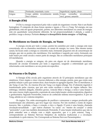 Pulso              Profundo, retardado, vazio        Superficial, rápido, cheio
Língua             Corpo pálido; revestimento úmido, Corpo vermelho; revestimento
                   fino e branco                     seco, grosso, amarelo

A Energia (Chi)
        O Chi é a energia responsável pela vida e saúde do organismo vivente. Não é um fluido
homogêneo. É composto de duas forças opostas e iguais, o Yin e o Yang. Tal energia, em sua
globalidade, está em iguais proporções, porém, nos diferentes meridianos ou canais de energia,
está em quantidade variavelmente diferente. Se tal proporcionalidade é afetada, a saúde é
perdida e surge a doença. Portanto doença é o desequilíbrio destas energias - o Yin/Yang.


Os Meridianos ou Canais de Energia, os Vasos
        A energia circula por todo o corpo, porém há caminhos por onde a energia está mais
concentrada, são os chamados meridianos, os canais de energia, ou vasos. Mas mesmo nestes
canais, há locais onde a energia se concentra mais, formando pequenos nós de concentração de
energia, que são os pontos dos meridianos. Um meridiano é seguido por outro, formando um
todo maior por onde circula a maior parte de energia. São os conhecidos meridianos principais
(12 meridianos).
        Quando a energia se estagna, ela pára em algum nó de determinado meridiano,
deixando de circular livremente por todo o organismo, surgindo a enfermidade que está
relacionada a este meridiano e ao seu ponto em específico.


As Vísceras e Os Órgãos
         A Energia (Chi) circula pelo organismo através de 12 principais meridianos que são
simétricos. Cinco órgãos e cinco vísceras elaboram a dita energia, porém, para que exista uma
perfeita relação e para que somem doze, duas funções se agregam àqueles. Dos 12 meridianos, 6
são Yang e 6 são Yin. As vísceras (Fu) são Yang e os órgãos (Zang), Yin. O alimento ingerido é
transformado pelas vísceras, que por esta razão recebem o nome de órgãos talheres. São:
estômago, intestino delgado, intestino grosso, vesícula biliar e bexiga; a sexta é uma função e
não uma víscera: triplo aquecedor, expressão de uma tripla função: cárdio-respiratória, digestiva
e geniturinária. Segundo Ferreirolles, trata-se do conhecido sistema neurovegetativo. E por ser
Yang, admite-se ser o sistema simpático.
        Os órgãos, Yin, estão encarregados de purificar e armazenar o sangue produzido pela
transformação dos alimentos, que teve lugar nas vísceras. Por isto recebem o nome de órgãos
tesouros. São: o pulmão, o baço, o coração, o rim e o fígado. O sexto é uma função, chamada
circulação-sexualidade - que outros chamam “os vasos” ou “mestre do coração” e ainda
“pericárdio”; e por isso também denominado Pericárdio. É uma função totalizadora que não se
pode entender sem a relação com o triplo aquecedor, que é o polo externo, Yang –
correspondendo ao Sistema Nervoso Simpático da medicina tradicional; e a circulação-
sexualidade é o polo interno, Yin. Corresponde ao Sistema Nervoso Parassimpático.

Medicina Chinesa                                             Prof. Daniel Mendes Netto   4
 