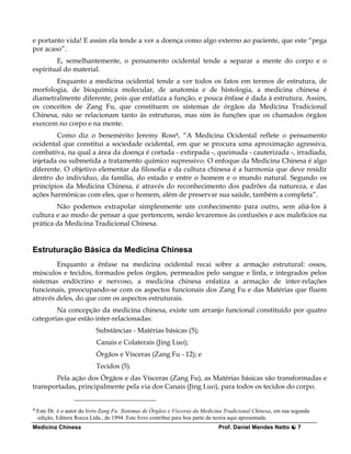 e portanto vida! E assim ela tende a ver a doença como algo externo ao paciente, que este “pega
por acaso”.
        E, semelhantemente, o pensamento ocidental tende a separar a mente do corpo e o
espiritual do material.
       Enquanto a medicina ocidental tende a ver todos os fatos em termos de estrutura, de
morfologia, de bioquímica molecular, de anatomia e de histologia, a medicina chinesa é
diametralmente diferente, pois que enfatiza a função, e pouca ênfase é dada à estrutura. Assim,
os conceitos de Zang Fu, que constituem os sistemas de órgãos da Medicina Tradicional
Chinesa, não se relacionam tanto às estruturas, mas sim às funções que os chamados órgãos
exercem no corpo e na mente.
        Como diz o benemérito Jeremy Ross4, “A Medicina Ocidental reflete o pensamento
ocidental que constitui a sociedade ocidental, em que se procura uma aproximação agressiva,
combativa, na qual a área da doença é cortada - extirpada -, queimada - cauterizada -, irradiada,
injetada ou submetida a tratamento químico supressivo. O enfoque da Medicina Chinesa é algo
diferente. O objetivo elementar da filosofia e da cultura chinesa é a harmonia que deve residir
dentro do indivíduo, da família, do estado e entre o homem e o mundo natural. Segundo os
princípios da Medicina Chinesa, é através do reconhecimento dos padrões da natureza, e das
ações harmônicas com eles, que o homem, além de preservar sua saúde, também a completa”.
        Não podemos extrapolar simplesmente um conhecimento para outro, sem aliá-los à
cultura e ao modo de pensar a que pertencem, senão levaremos às confusões e aos malefícios na
prática da Medicina Tradicional Chinesa.


Estruturação Básica da Medicina Chinesa
        Enquanto a ênfase na medicina ocidental recai sobre a armação estrutural: ossos,
músculos e tecidos, formados pelos órgãos, permeados pelo sangue e linfa, e integrados pelos
sistemas endócrino e nervoso, a medicina chinesa enfatiza a armação de inter-relações
funcionais, preocupando-se com os aspectos funcionais dos Zang Fu e das Matérias que fluem
através deles, do que com os aspectos estruturais.
        Na concepção da medicina chinesa, existe um arranjo funcional constituído por quatro
categorias que estão inter-relacionadas:
                             Substâncias - Matérias básicas (5);
                             Canais e Colaterais (Jing Luo);
                             Órgãos e Vísceras (Zang Fu - 12); e
                             Tecidos (5).
       Pela ação dos Órgãos e das Vísceras (Zang Fu), as Matérias básicas são transformadas e
transportadas, principalmente pela via dos Canais (Jing Luo), para todos os tecidos do corpo.


4   Este Dr. é o autor do livro Zang Fu: Sistemas de Órgãos e Vísceras da Medicina Tradicional Chinesa, em sua segunda
    edição, Editora Rocca Ltda., de 1994. Este livro contribui para boa parte da teoria aqui apresentada.
Medicina Chinesa                                                                Prof. Daniel Mendes Netto        7
 