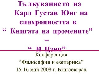 Тълкуванието  на  К арл  Г устав  Юнг на синхронността в  “ Книгата на промените ” –   “И Цзин”   Конференция “ Философия и езотерика ”  15-16 май 2008 г, Благоевград 