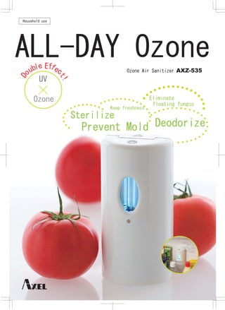 Household use




ALL-DAY Ozone
        e Ef e
            f
     ubl        c                   Ozone Air Sanitizer AXZ-535
Do




           UV
                 t!




      Ozone                                    Eliminate
                                                floating fungus
                              Keep freshness
                      Sterilize
                        Prevent Mold Deodorize
 