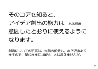 そのコアを知ると、
アイデア創出の能⼒は、ある程度、
意図したとおりに使えるように
なります。
創造についての研究は、未踏の部分も、まだ沢⼭あり
ますので、望むままに100％、とは⾔えませんが。
11
 