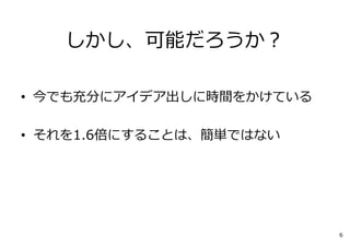 しかし、可能だろうか？
• 今でも充分にアイデア出しに時間をかけている
• それを1.6倍にすることは、簡単ではない
6
 