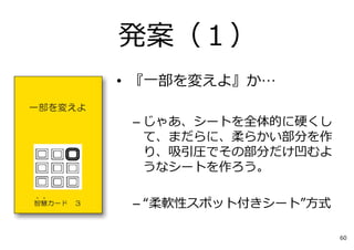 • 『⼀部を変えよ』か…
– じゃあ、シートを全体的に硬くし
て、まだらに、柔らかい部分を作
り、吸引圧でその部分だけ凹むよ
うなシートを作ろう。
– “柔軟性スポット付きシート”⽅式
発案（１）
60
 