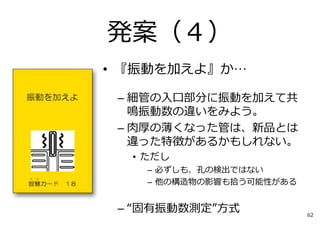 • 『振動を加えよ』か…
– 細管の⼊⼝部分に振動を加えて共
鳴振動数の違いをみよう。
– ⾁厚の薄くなった管は、新品とは
違った特徴があるかもしれない。
• ただし
– 必ずしも、孔の検出ではない
– 他の構造物の影響も拾う可能性がある
– “固有振動数測定”⽅式
発案（４）
62
 