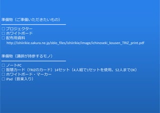 79
準備物（ご準備いただきたいもの）
━━━━━━━━━━━━━━━━━
□ プロジェクター
□ ホワイトボード
□ 配布⽤資料
http://ishiirikie.sakura.ne.jp/sblo_files/ishiirikie/image/ichinoseki_kousen_TRIZ_print.pdf
準備物（講師が持参するモノ）
━━━━━━━━━━━━━━━━━
□ ノートPC
□ 智慧カード（TRIZのカード）14セット（4⼈組で1セットを使⽤。52⼈までOK）
□ ホワイトボード・マーカー
□ iPad（⾳楽⼊り）
 