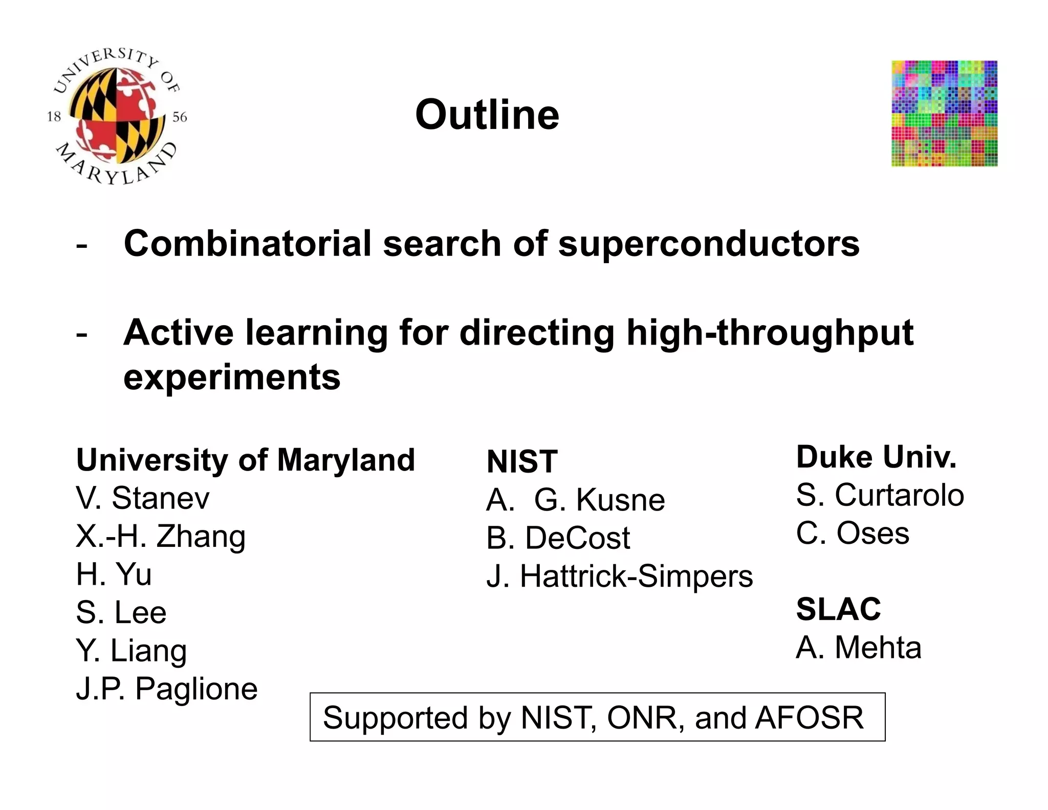- Combinatorial search of superconductors
- Active learning for directing high-throughput
experiments
Outline
Supported by NIST, ONR, and AFOSR
University of Maryland
V. Stanev
X.-H. Zhang
H. Yu
S. Lee
Y. Liang
J.P. Paglione
NIST
A. G. Kusne
B. DeCost
J. Hattrick-Simpers
Duke Univ.
S. Curtarolo
C. Oses
SLAC
A. Mehta
 