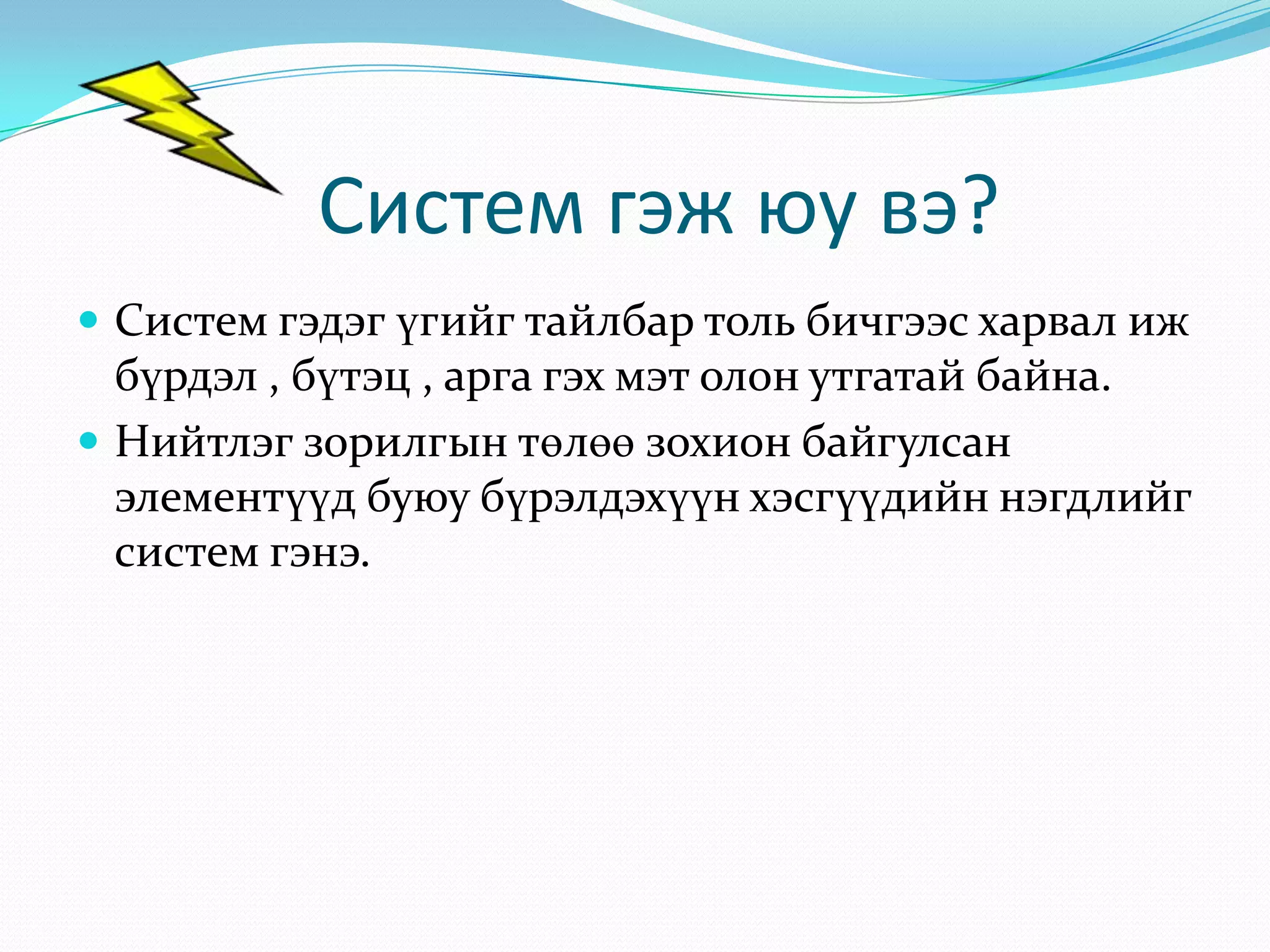 Систем гэж юу вэ?
 Систем гэдэг үгийг тайлбар толь бичгээс харвал иж

бүрдэл , бүтэц , арга гэх мэт олон утгатай байна.
 Нийтлэг зорилгын төлөө зохион байгулсан
элементүүд буюу бүрэлдэхүүн хэсгүүдийн нэгдлийг
систем гэнэ.

 