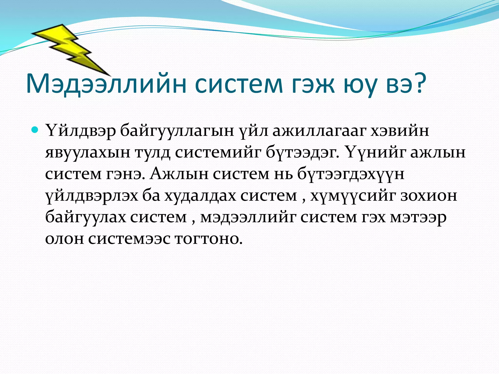Мэдээллийн систем гэж юу вэ?
 Үйлдвэр байгууллагын үйл ажиллагааг хэвийн

явуулахын тулд системийг бүтээдэг. Үүнийг ажлын
систем гэнэ. Ажлын систем нь бүтээгдэхүүн
үйлдвэрлэх ба худалдах систем , хүмүүсийг зохион
байгуулах систем , мэдээллийг систем гэх мэтээр
олон системээс тогтоно.

 