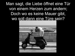 Man sagt, die Liebe öffnet eine Tür
von einem Herzen zum andern;
Doch wo es keine Mauer gibt,
wo soll dann eine Türe sein?
 