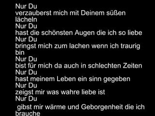 Nur Du
verzauberst mich mit Deinem süßen
lächeln
Nur Du
hast die schönsten Augen die ich so liebe
Nur Du
bringst mich zum lachen wenn ich traurig
bin
Nur Du
bist für mich da auch in schlechten Zeiten
Nur Du
hast meinem Leben ein sinn gegeben
Nur Du
zeigst mir was wahre liebe ist
Nur Du
gibst mir wärme und Geborgenheit die ich
brauche
 