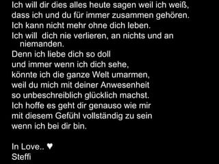Ich will dir dies alles heute sagen weil ich weiß,
dass ich und du für immer zusammen gehören.
Ich kann nicht mehr ohne dich leben.
Ich will dich nie verlieren, an nichts und an
niemanden.
Denn ich liebe dich so doll
und immer wenn ich dich sehe,
könnte ich die ganze Welt umarmen,
weil du mich mit deiner Anwesenheit
so unbeschreiblich glücklich machst.
Ich hoffe es geht dir genauso wie mir
mit diesem Gefühl vollständig zu sein
wenn ich bei dir bin.
In Love.. ♥
Steffi
 