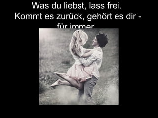 Was du liebst, lass frei.
Kommt es zurück, gehört es dir -
für immer.
 