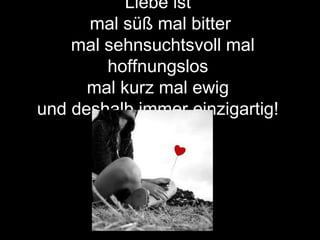 Liebe ist
mal süß mal bitter
mal sehnsuchtsvoll mal
hoffnungslos
mal kurz mal ewig
und deshalb immer einzigartig!
 