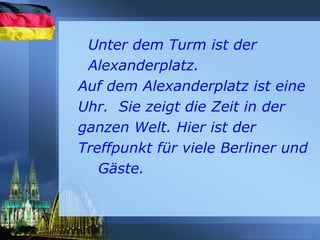 Unter dem Turm ist der
Alexanderplatz.
Auf dem Alexanderplatz ist eine
Uhr. Sie zeigt die Zeit in der
ganzen Welt. Hier ist der
Treffpunkt für viele Berliner und
Gäste.
 