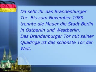 Da seht ihr das Brandenburger
Tor. Bis zum November 1989
trennte die Mauer die Stadt Berlin
in Ostberlin und Westberlin.
Das Brandenburger Tor mit seiner
Quadriga ist das schönste Tor der
Welt.
 