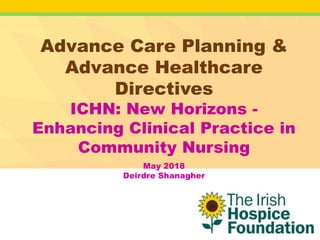 Advance Care Planning &
Advance Healthcare
Directives
ICHN: New Horizons -
Enhancing Clinical Practice in
Community Nursing
May 2018
Deirdre Shanagher
 