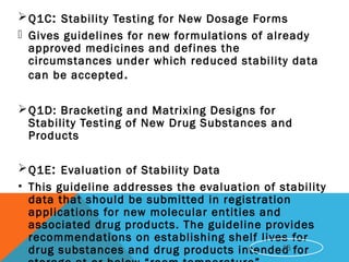 Q1C: Stability Testing for New Dosage Forms
 Gives guidelines for new formulations of already
approved medicines and defines the
circumstances under which reduced stability data
can be accepted.
Q1D: Bracketing and Matrixing Designs for
Stability Testing of New Drug Substances and
Products
Q1E: Evaluation of Stability Data
• This guideline addresses the evaluation of stability
data that should be submitted in registration
applications for new molecular entities and
associated drug products. The guideline provides
recommendations on establishing shelf lives for
drug substances and drug products intended for16
 
