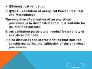 Q2-Analytical validation
 Q2(R1): Validation of Analytical Procedures: Text
and Methodology
The objective of validation of an analytical
procedure is to demonstrate that it is suitable for
its intended purpose
Gives validation parameters needed for a variety of
analytical methods.
It also discusses the characteristics that must be
considered during the validation of the analytical
procedures
18
 