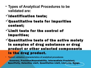 • Types of Analytical Procedures to be
validated are:
Identification tests;
Quantitative tests for impurities
content;
Limit tests for the control of
impurities;
Quantitative tests of the active moiety
in samples of drug substance or drug
product or other selected components
in the drug product.
• Typical validation characteristics of analytical procedures
Accuracy, Precision(Repeatability, Intermediate Precision),
Specificity, Detection Limit, Quantitation Limit, Linearity, Range.
19
 