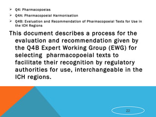  Q4: Pharmacopoeias
 Q4A: Pharmacopoeial Harmonisation
 Q4B: Evaluation and Recommendation of Pharmacopoeial Texts for Use in
the ICH Regions
This document describes a process for the
evaluation and recommendation given by
the Q4B Expert Working Group (EWG) for
selecting pharmacopoeial texts to
facilitate their recognition by regulatory
authorities for use, interchangeable in the
ICH regions.
22
 