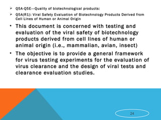  Q5A-Q5E---Quality of biotechnological products:
 Q5A(R1): Viral Safety Evaluation of Biotechnology Products Derived from
Cell Lines of Human or Animal Origin
• This document is concerned with testing and
evaluation of the viral safety of biotechnology
products derived from cell lines of human or
animal origin (i.e., mammalian, avian, insect)
• The objective is to provide a general framework
for virus testing experiments for the evaluation of
virus clearance and the design of viral tests and
clearance evaluation studies.
24
 