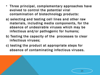 • Three principal, complementary approaches have
evolved to control the potential viral
contamination of biotechnology products:
a) selecting and testing cell lines and other raw
materials, including media components, for the
absence of undesirable viruses which may be
infectious and/or pathogenic for humans;
b) Testing the capacity of the processes to clear
infectious viruses;
c) testing the product at appropriate steps for
absence of contaminating infectious viruses.
25
 