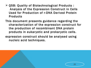  Q5B: Quality of Biotechnological Products :
 Analysis of the Expression Construct in Cells
Used for Production of r-DNA Derived Protein
Products
This document presents guidance regarding the
characterization of the expression construct for
the production of recombinant DNA protein
products in eukaryotic and prokaryotic cells.
expression construct should be analysed using
nucleic acid techniques.
26
 