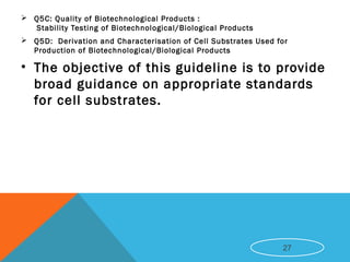  Q5C: Quality of Biotechnological Products :
 Stability Testing of Biotechnological/Biological Products
 Q5D:  Derivation and Characterisation of Cell Substrates Used for
Production of Biotechnological/Biological Products
• The objective of this guideline is to provide
broad guidance on appropriate standards
for cell substrates.
27
 