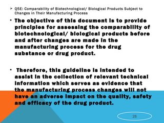  Q5E: Comparability of Biotechnological/ Biological Products Subject to
Changes in Their Manufacturing Process
• The objective of this document is to provide
principles for assessing the comparability of
biotechnological/ biological products before
and after changes are made in the
manufacturing process for the drug
substance or drug product.
• Therefore, this guideline is intended to
assist in the collection of relevant technical
information which serves as evidence that
the manufacturing process changes will not
have an adverse impact on the quality, safety
and efficacy of the drug product.
28
 