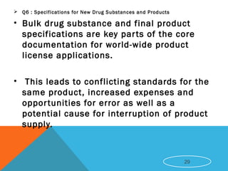  Q6 : Specifications for New Drug Substances and Products
• Bulk drug substance and final product
specifications are key parts of the core
documentation for world-wide product
license applications.
• This leads to conflicting standards for the
same product, increased expenses and
opportunities for error as well as a
potential cause for interruption of product
supply.
29
 