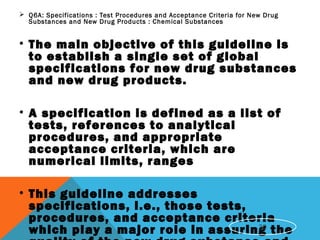  Q6A: Specifications : Test Procedures and Acceptance Criteria for New Drug
Substances and New Drug Products : Chemical Substances
• The main objective of this guideline is
to establish a single set of global
specifications for new drug substances
and new drug products.
• A specification is defined as a list of
tests, references to analytical
procedures, and appropriate
acceptance criteria, which are
numerical limits, ranges
• This guideline addresses
specifications, i.e., those tests,
procedures, and acceptance criteria
which play a major role in assuring the30
 