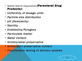• Specific Tests for drug products (Parenteral Drug
Products):
• Uniformity of dosage units
• Particle size distribution
• pH (Osmolarity)
• Sterility
• Endotoxins/Pyrogens
• Particulate matter
• Water content
• Antimicrobial preservative
• Antioxidant preservative content
• Functionality testing of delivery systems
33
 