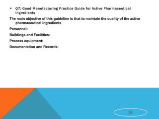  Q7: Good Manufacturing Practice Guide for Active Pharmaceutical
Ingredients
The main objective of this guideline is that to maintain the quality of the active
pharmaceutical ingredients
Personnel:
Buildings and Facilities:
Process equipment:
Documentation and Records:
35
 