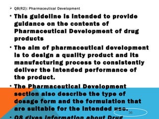  Q8(R2): Pharmaceutical Development
• This guideline is intended to provide
guidance on the contents of
Pharmaceutical Development of drug
products
• The aim of pharmaceutical development
is to design a quality product and its
manufacturing process to consistently
deliver the intended performance of
the product.
• The Pharmaceutical Development
section also describe the type of
dosage form and the formulation that
are suitable for the intended use.
36
 