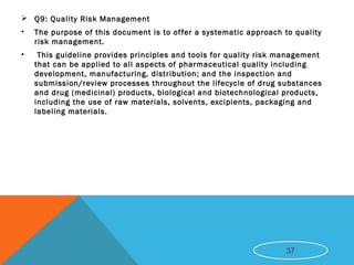  Q9: Quality Risk Management
• The purpose of this document is to offer a systematic approach to quality
risk management.
• This guideline provides principles and tools for quality risk management
that can be applied to all aspects of pharmaceutical quality including
development, manufacturing, distribution; and the inspection and
submission/review processes throughout the lifecycle of drug substances
and drug (medicinal) products, biological and biotechnological products,
including the use of raw materials, solvents, excipients, packaging and
labeling materials.
37
 