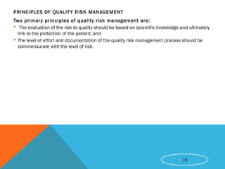 PRINCIPLES OF QUALITY RISK MANAGEMENT
Two primary principles of quality risk management are:
 The evaluation of the risk to quality should be based on scientific knowledge and ultimately
link to the protection of the patient; and
 The level of effort and documentation of the quality risk management process should be
commensurate with the level of risk.
38
 