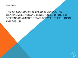 ICH LOCATED
THE ICH SECRETARIAT IS BASED IN GENEVA. THE
BIENNIAL MEETINGS AND CONFERENCES OF THE ICH
STEERING COMMITTEE ROTATE BETWEEN THE EU, JAPAN,
AND THE USA.
4
 