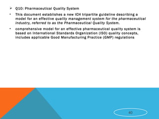  Q10: Pharmaceutical Quality System
• This document establishes a new ICH tripartite guideline describing a
model for an effective quality management system for the pharmaceutical
industry, referred to as the Pharmaceutical Quality System.
• comprehensive model for an effective pharmaceutical quality system is
based on International Standards Organization (ISO) quality concepts,
includes applicable Good Manufacturing Practice (GMP) regulations
40
 