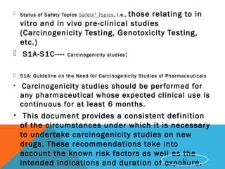  Status of Safety Topics Safety" Topics, i.e., those relating to in
vitro and in vivo pre-clinical studies
(Carcinogenicity Testing, Genotoxicity Testing,
etc.)
 S1A-S1C---- Carcinogenicity studies:
 S1A: Guideline on the Need for Carcinogenicity Studies of Pharmaceuticals
• Carcinogenicity studies should be performed for
any pharmaceutical whose expected clinical use is
continuous for at least 6 months.
• This document provides a consistent definition
of the circumstances under which it is necessary
to undertake carcinogenicity studies on new
drugs. These recommendations take into
account the known risk factors as well as the
intended indications and duration of exposure.41
 