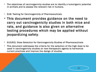 • The objectives of carcinogenicity studies are to identify a tumorigenic potential
in animals and to assess the relevant risk in humans.
 S1B: Testing for Carcinogenicity of Pharmaceuticals
• This document provides guidance on the need to
carry out carcinogenicity studies in both mice and
rats, and guidance is also given on alternative
testing procedures which may be applied without
jeopardizing safety.
 S1C(R2): Dose Selection for Carcinogenicity Studies of Pharmaceuticals
• This document addresses the criteria for the selection of the high dose to be
used in carcinogenicity studies on new therapeutic agents to harmonize
current practices and improve the design of studies. 
42
 
