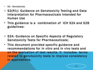 o S2– Genotoxicity:
o S2(R1): Guidance on Genotoxicity Testing and Data
Interpretation for Pharmaceuticals Intended for
Human Use
• This guidance is a combination of ICH S2A and S2B
guidelines: 
o S2A: Guidance on Specific Aspects of Regulatory
Genotoxicity Tests for Pharmaceuticals;
• This document provided specific guidance and
recommendations for in vitro and in vivo tests and
on the evaluation of test results. It  includes terms
related to genotoxicity tests to improve consistency
in applications. 
43
 