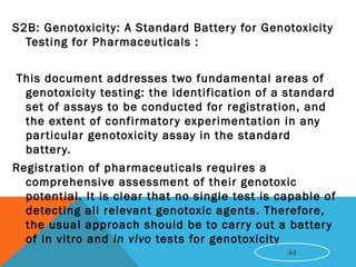 S2B: Genotoxicity: A Standard Battery for Genotoxicity
Testing for Pharmaceuticals :
This document addresses two fundamental areas of
genotoxicity testing: the identification of a standard
set of assays to be conducted for registration, and
the extent of confirmatory experimentation in any
particular genotoxicity assay in the standard
battery.
Registration of pharmaceuticals requires a
comprehensive assessment of their genotoxic
potential. It is clear that no single test is capable of
detecting all relevant genotoxic agents. Therefore,
the usual approach should be to carry out a battery
of in vitro and in vivo tests for genotoxicity
44
 