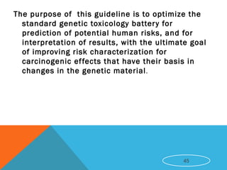 The purpose of this guideline is to optimize the
standard genetic toxicology battery for
prediction of potential human risks, and for
interpretation of results, with the ultimate goal
of improving risk characterization for
carcinogenic effects that have their basis in
changes in the genetic material.
45
 